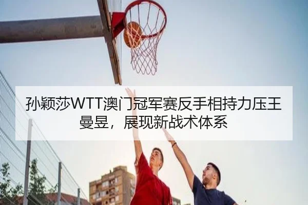 孙颖莎WTT澳门冠军赛反手相持力压王曼昱，展现新战术体系