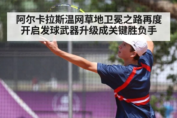 阿尔卡拉斯温网草地卫冕之路再度开启发球武器升级成关键胜负手